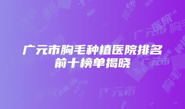 广元市胸毛种植医院排名前十榜单揭晓