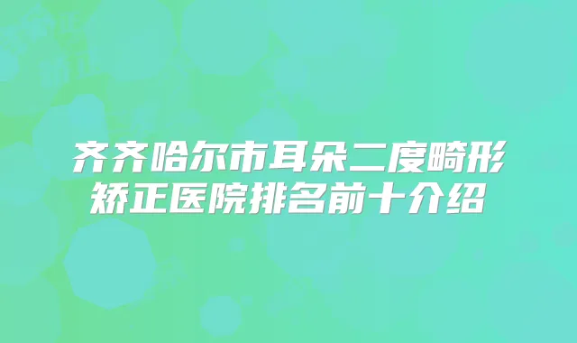 齐齐哈尔市耳朵二度畸形矫正医院排名前十介绍
