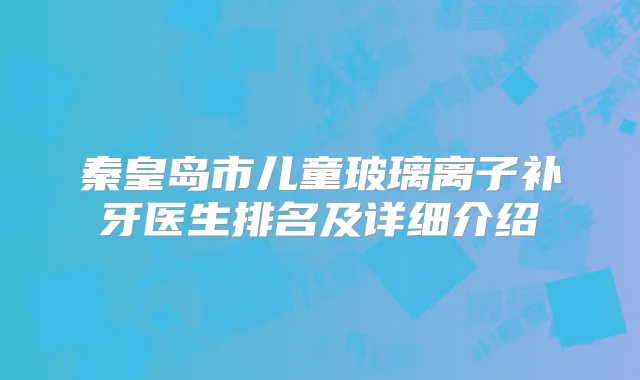 秦皇岛市儿童玻璃离子补牙医生排名及详细介绍