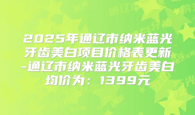 2025年通辽市纳米蓝光牙齿美白项目价格表更新-通辽市纳米蓝光牙齿美白均价为:1399元