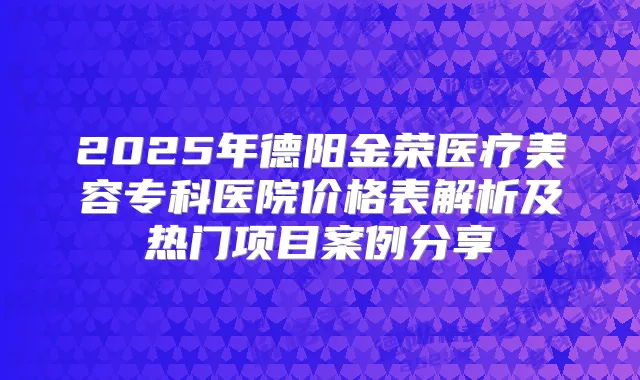2025年德阳金荣医疗美容专科医院价格表解析及热门项目案例分享