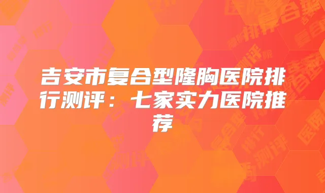吉安市复合型隆胸医院排行测评：七家实力医院推荐
