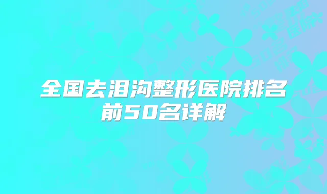 全国去泪沟整形医院排名前50名详解