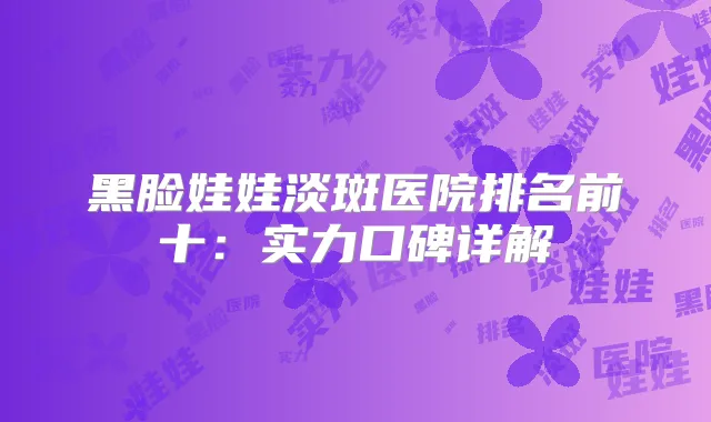 黑脸娃娃淡斑医院排名前十：实力口碑详解