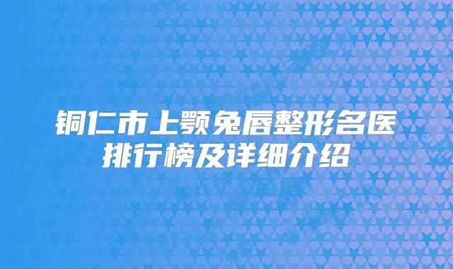 铜仁市上颚兔唇整形名医排行榜及详细介绍