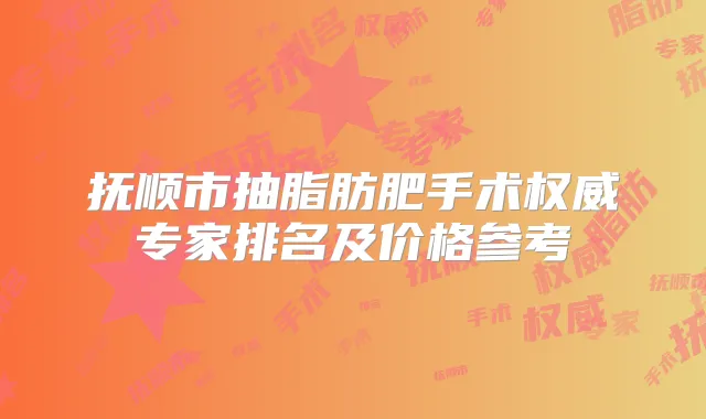 抚顺市抽脂肪肥手术专家排名及价格参考
