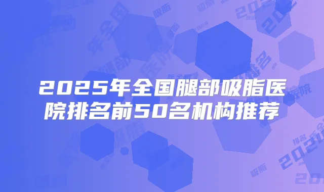 2025年全国腿部吸脂医院排名前50名机构推荐