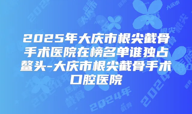 2025年大庆市根尖截骨手术医院在榜名单谁独占鳌头-大庆市根尖截骨手术口腔医院