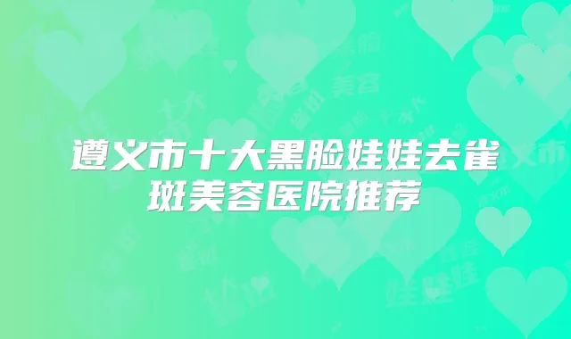 遵义市十大黑脸娃娃去雀斑美容医院推荐