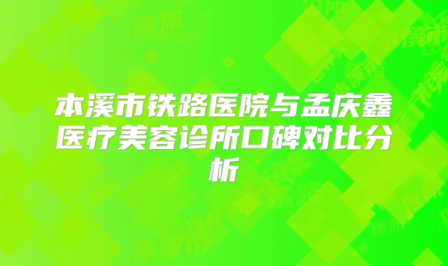 本溪市铁路医院与孟庆鑫医疗美容诊所口碑对比分析