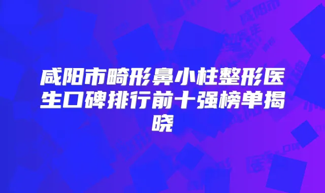 咸阳市畸形鼻小柱整形医生口碑排行前十强榜单揭晓