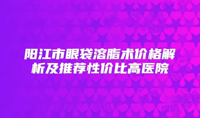 阳江市眼袋溶脂术价格解析及推荐性价比高医院