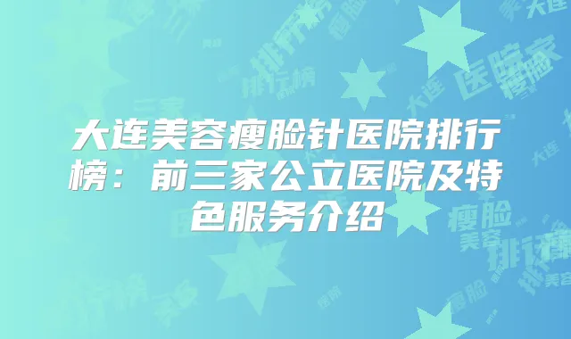 大连美容瘦脸针医院排行榜：前三家公立医院及特色服务介绍