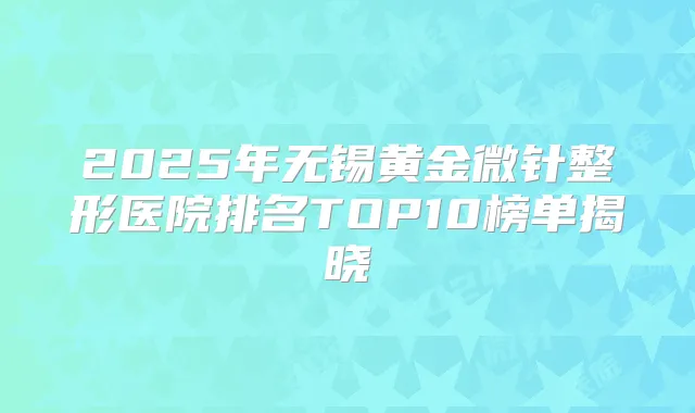 2025年无锡黄金微针整形医院排名TOP10榜单揭晓