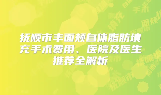 抚顺市丰面颊自体脂肪填充手术费用、医院及医生推荐全解析