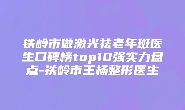铁岭市做激光祛老年斑医生口碑榜top10强实力盘点-铁岭市王杨整形医生