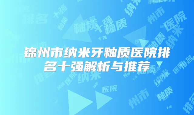 锦州市纳米牙釉质医院排名十强解析与推荐
