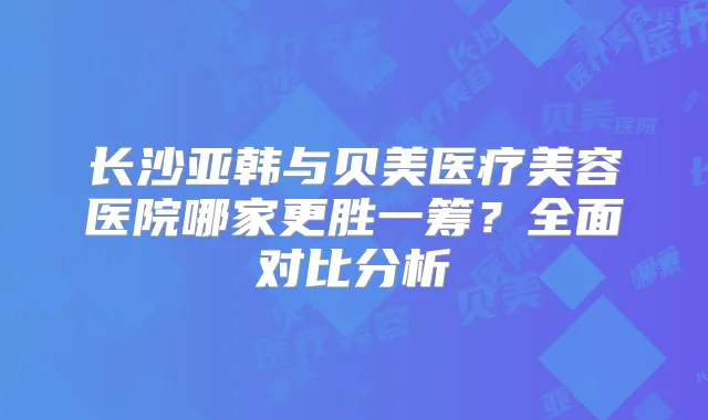 长沙亚韩与贝美医疗美容医院哪家更胜一筹？全面对比分析