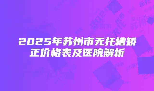 2025年苏州市无托槽矫正价格表及医院解析