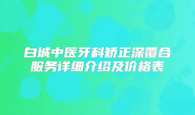 白城中医牙科矫正深覆合服务详细介绍及价格表
