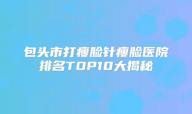 包头市打瘦脸针瘦脸医院排名TOP10大揭秘