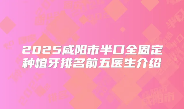 2025咸阳市半口全固定种植牙排名前五医生介绍