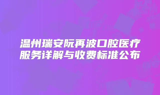 温州瑞安阮再波口腔医疗服务详解与收费标准公布