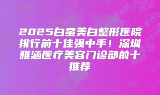 2025白蚕美白整形医院排行前十佳强中手！深圳雅涵医疗美容门诊部前十推荐