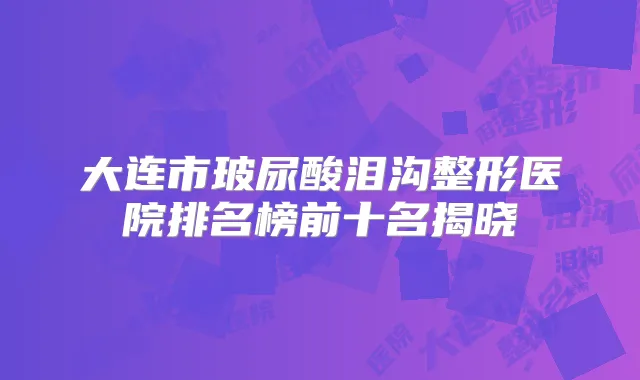 大连市玻尿酸泪沟整形医院排名榜前十名揭晓