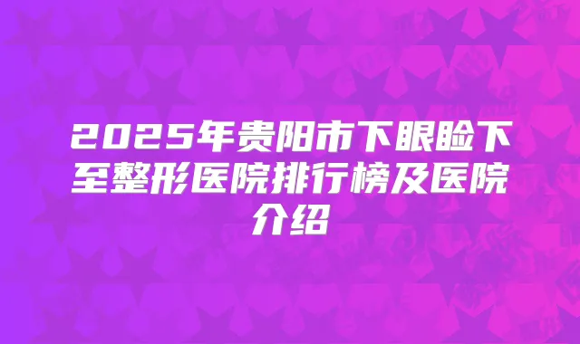 2025年贵阳市下眼睑下至整形医院排行榜及医院介绍