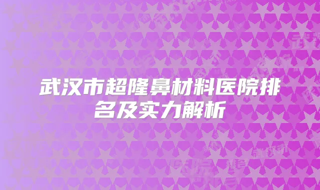 武汉市超隆鼻材料医院排名及实力解析