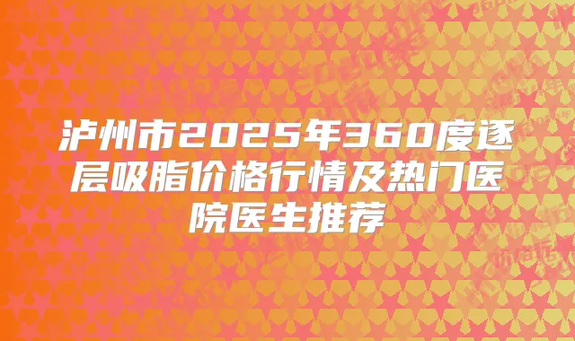 泸州市2025年360度逐层吸脂价格行情及热门医院医生推荐