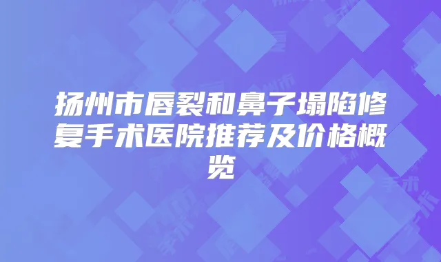 扬州市唇裂和鼻子塌陷修复手术医院推荐及价格概览