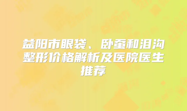 益阳市眼袋、卧蚕和泪沟整形价格解析及医院医生推荐