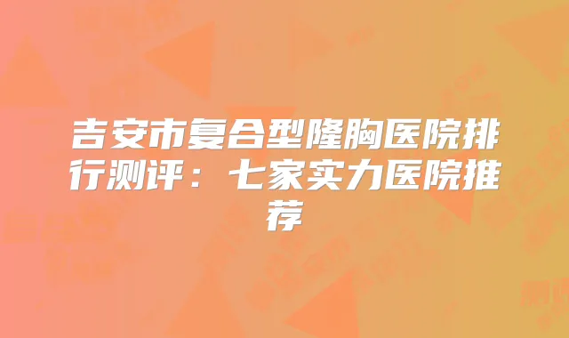 吉安市复合型隆胸医院排行测评:七家实力医院推荐