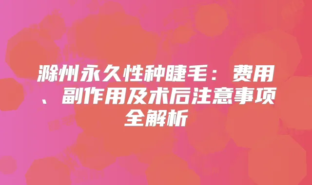 滁州永久性种睫毛:费用、副作用及术后注意事项全解析