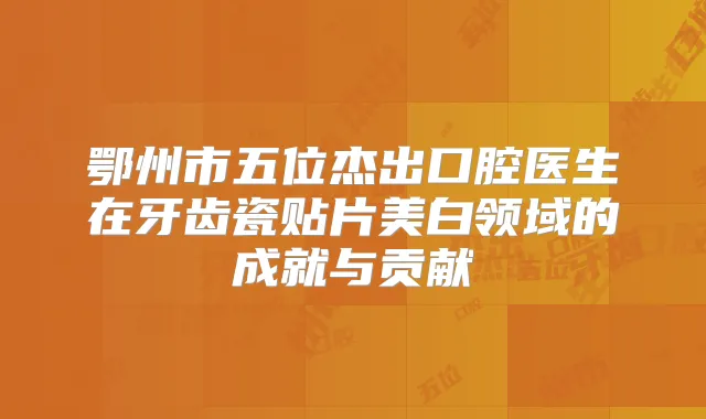 鄂州市五位杰出口腔医生在牙齿瓷贴片美白领域的成就与贡献