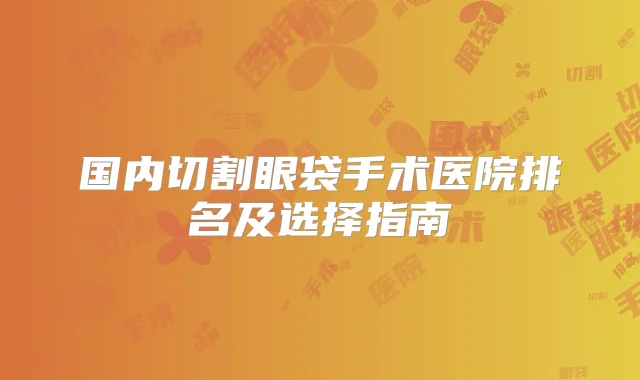 国内切割眼袋手术医院排名及选择指南
