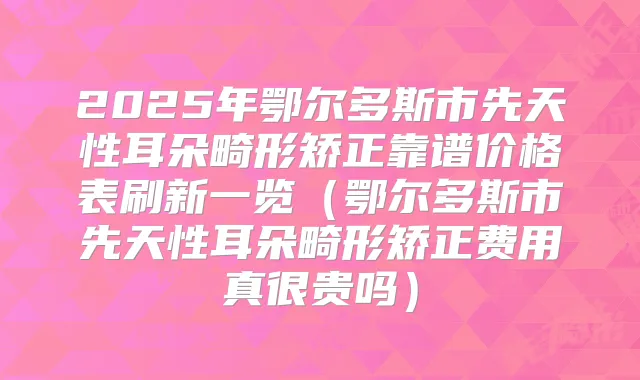 2025年鄂尔多斯市先天性耳朵畸形矫正靠谱价格表刷新一览(鄂尔多斯市先天性耳朵畸形矫正费用真很贵吗)