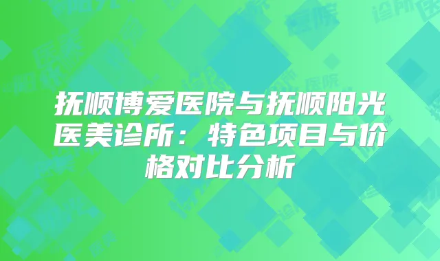 抚顺博爱医院与抚顺阳光医美诊所:特色项目与价格对比分析
