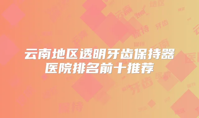 云南地区透明牙齿保持器医院排名前十推荐