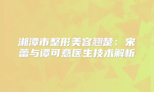 湘潭市整形美容翘楚：宋蕾与谭可意医生技术解析