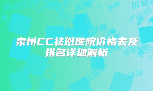 泉州CC祛斑医院价格表及排名详细解析