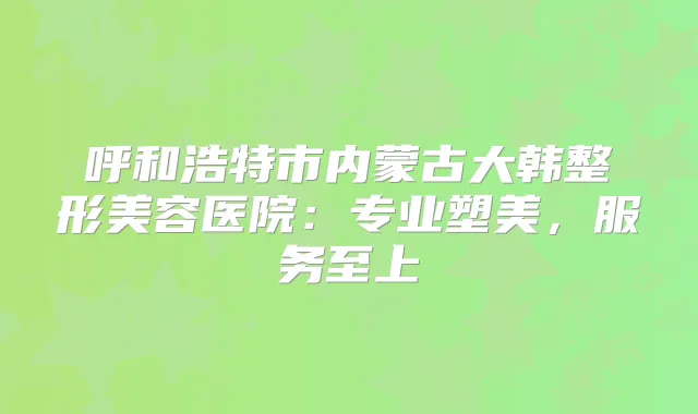 呼和浩特市内蒙古大韩整形美容医院：专业塑美，服务至上