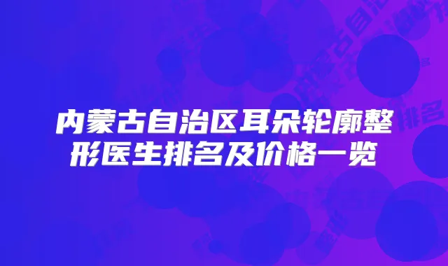 内蒙古自治区耳朵轮廓整形医生排名及价格一览