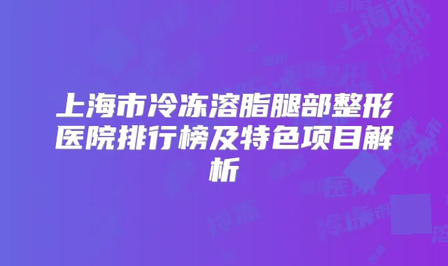 上海市冷冻溶脂腿部整形医院排行榜及特色项目解析