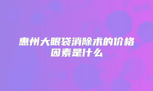 惠州大眼袋消除术的价格因素是什么