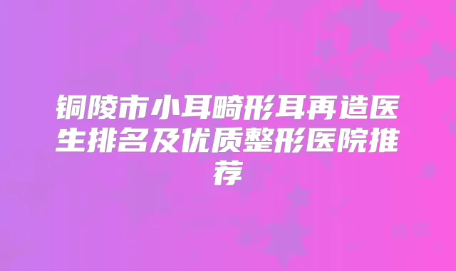 铜陵市小耳畸形耳再造医生排名及优质整形医院推荐