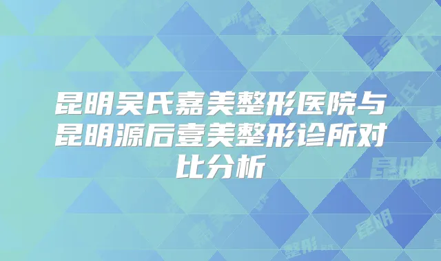 昆明吴氏嘉美整形医院与昆明源后壹美整形诊所对比分析