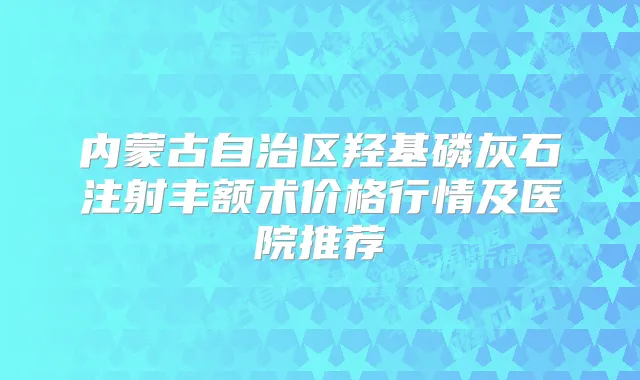 内蒙古自治区羟基磷灰石注射丰额术价格行情及医院推荐